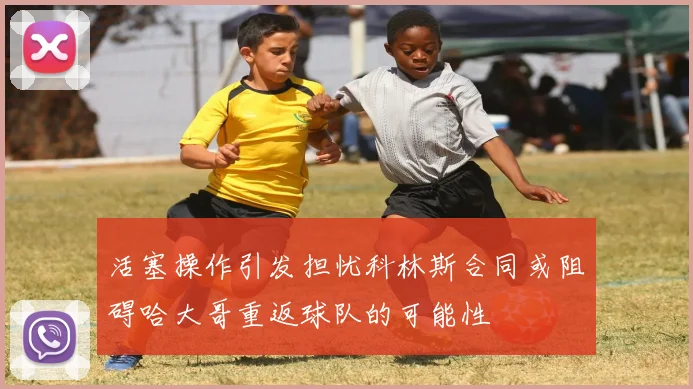 活塞操作引发担忧科林斯合同或阻碍哈大哥重返球队的可能性