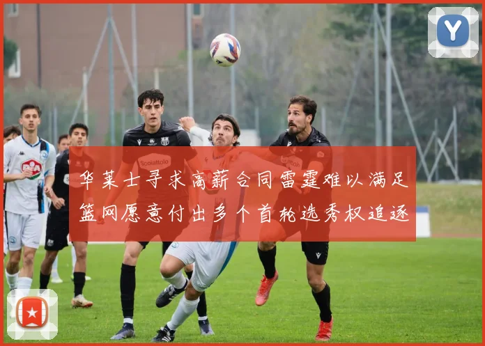 华莱士寻求高薪合同雷霆难以满足篮网愿意付出多个首轮选秀权追逐