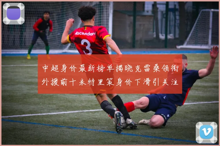 中超身价最新榜单揭晓克雷桑领衔外援前十米特里策身价下滑引关注
