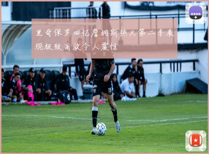 里奇保罗回忆詹姆斯热火第二季表现极致高效令人震惊