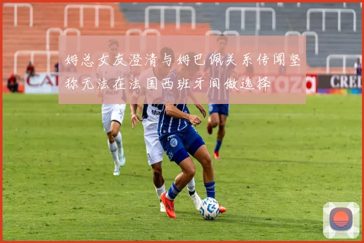 姆总女友澄清与姆巴佩关系传闻坚称无法在法国西班牙间做选择