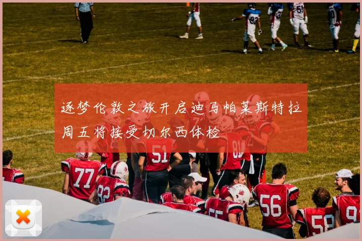 逐梦伦敦之旅开启迪马帕莱斯特拉周五将接受切尔西体检