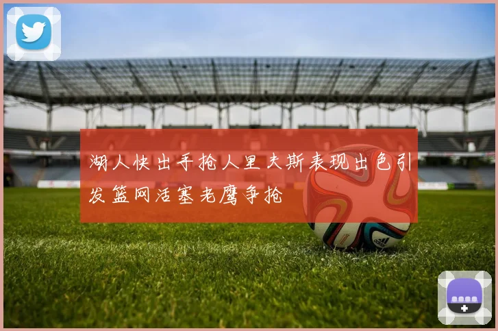 湖人快出手抢人里夫斯表现出色引发篮网活塞老鹰争抢
