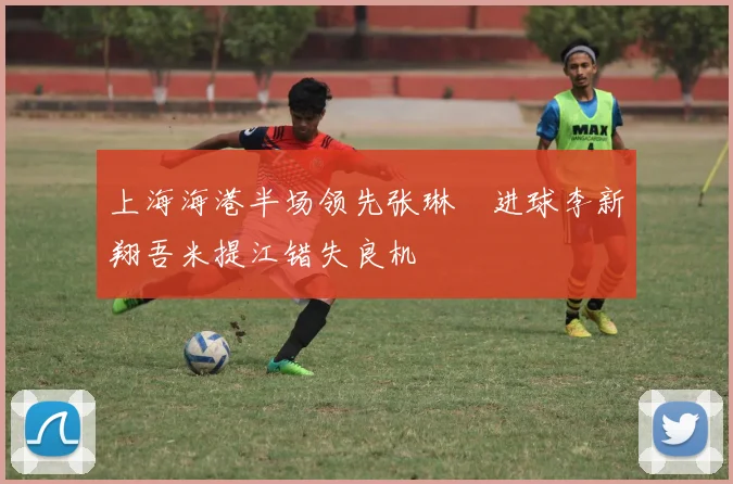 上海海港半场领先张琳芃进球李新翔吾米提江错失良机