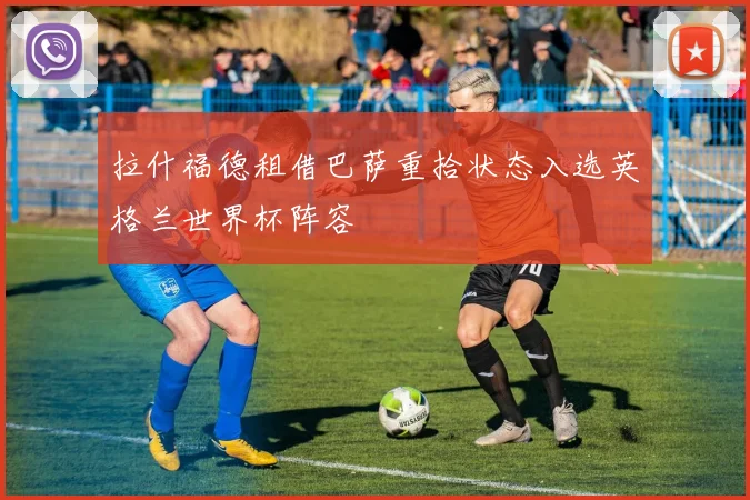 拉什福德租借巴萨重拾状态入选英格兰世界杯阵容