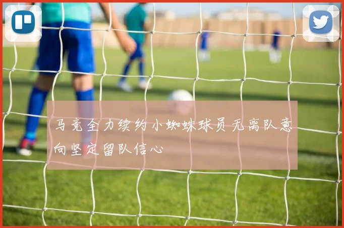 马竞全力续约小蜘蛛球员无离队意向坚定留队信心