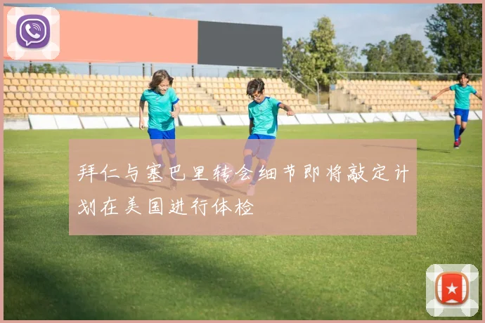 拜仁与塞巴里转会细节即将敲定计划在美国进行体检