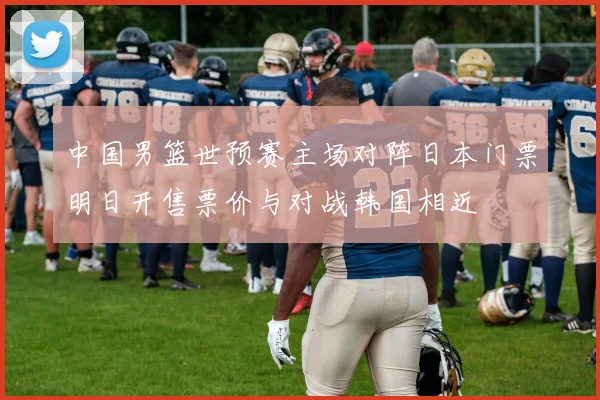 中国男篮世预赛主场对阵日本门票明日开售票价与对战韩国相近