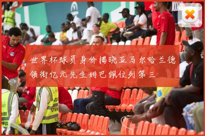 世界杯球员身价揭晓亚马尔哈兰德领衔亿元先生姆巴佩位列第三