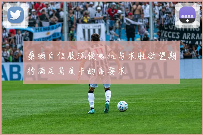 桑顿自信展现侵略性与求胜欲望期待满足乌度卡的高要求