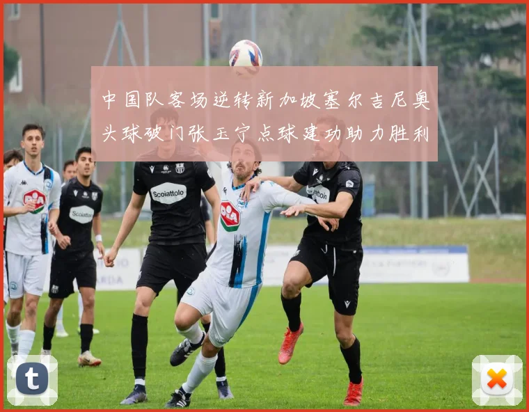 中国队客场逆转新加坡塞尔吉尼奥头球破门张玉宁点球建功助力胜利