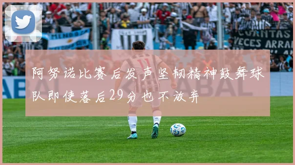 阿努诺比赛后发声坚韧精神鼓舞球队即使落后29分也不放弃