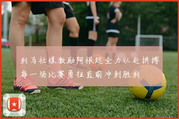 利马社媒激励阿根廷全力以赴拼搏每一场比赛勇往直前冲刺胜利