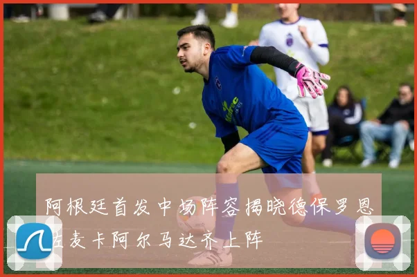 阿根廷首发中场阵容揭晓德保罗恩佐麦卡阿尔马达齐上阵