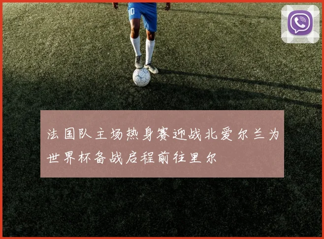 法国队主场热身赛迎战北爱尔兰为世界杯备战启程前往里尔