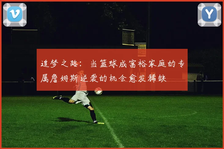 追梦之路：当篮球成富裕家庭的专属詹姆斯逆袭的机会愈发稀缺