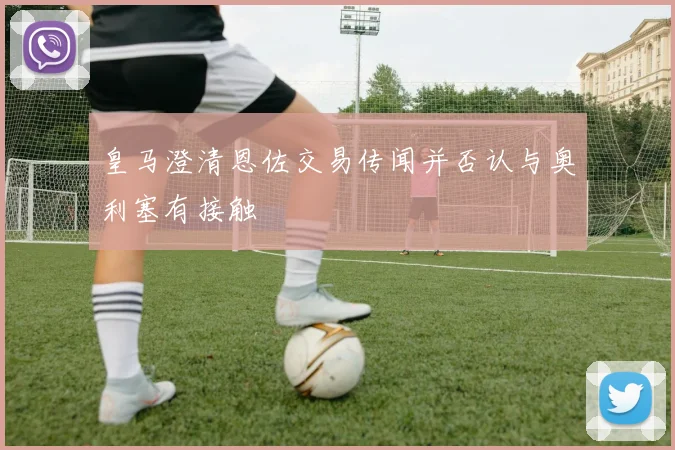 皇马澄清恩佐交易传闻并否认与奥利塞有接触