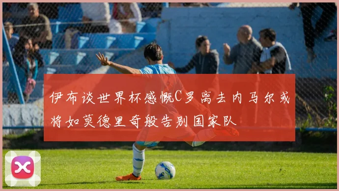 伊布谈世界杯感慨C罗离去内马尔或将如莫德里奇般告别国家队